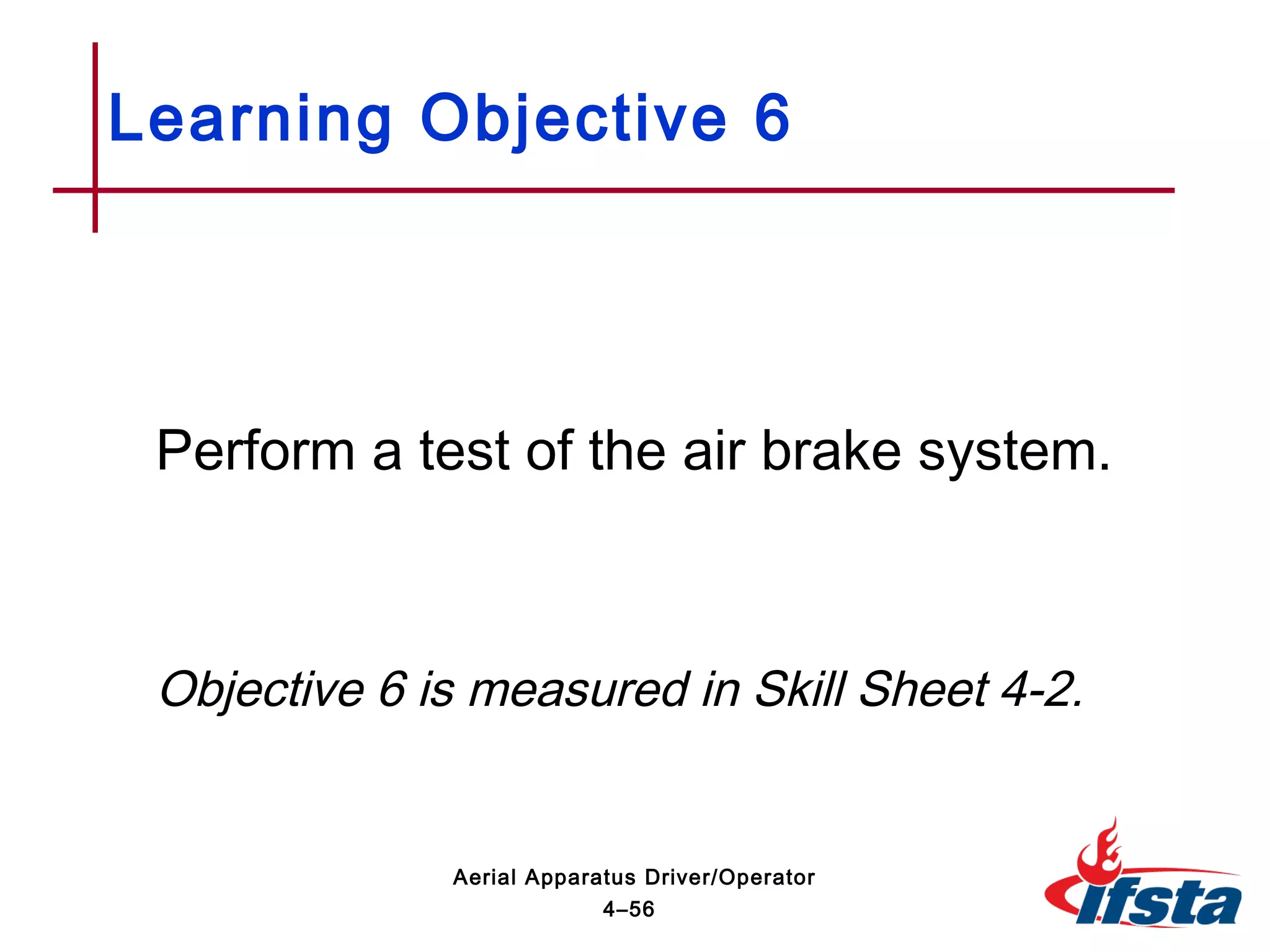 Perform a test of the air brake system.
Objective 6 is measured in Skill Sheet 4-2.
Learning Objective 6
4–56
Aerial Apparatus Driver/Operator
 