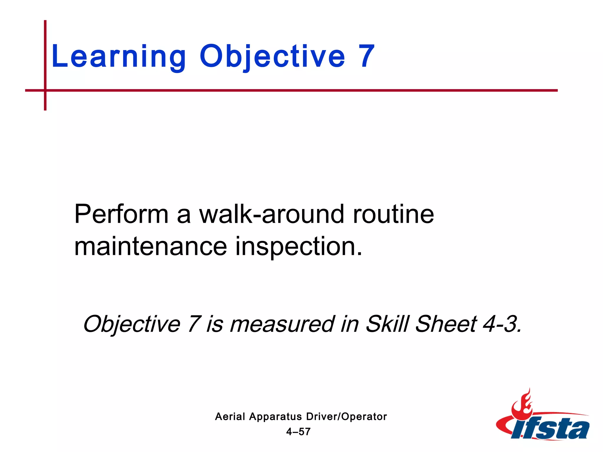Perform a walk-around routine
maintenance inspection.
Objective 7 is measured in Skill Sheet 4-3.
Learning Objective 7
4–57
Aerial Apparatus Driver/Operator
 