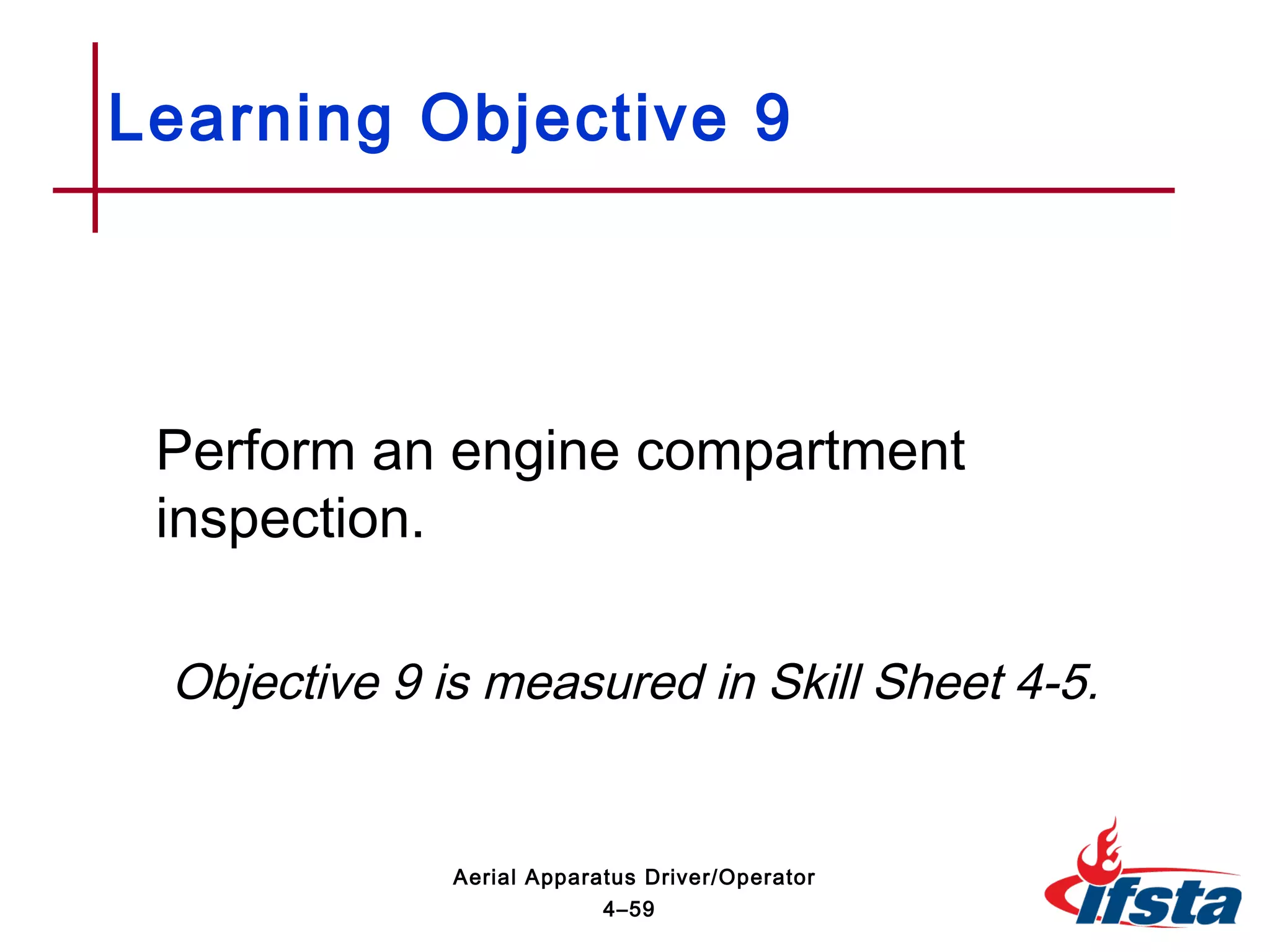 Perform an engine compartment
inspection.
Objective 9 is measured in Skill Sheet 4-5.
Learning Objective 9
4–59
Aerial Apparatus Driver/Operator
 
