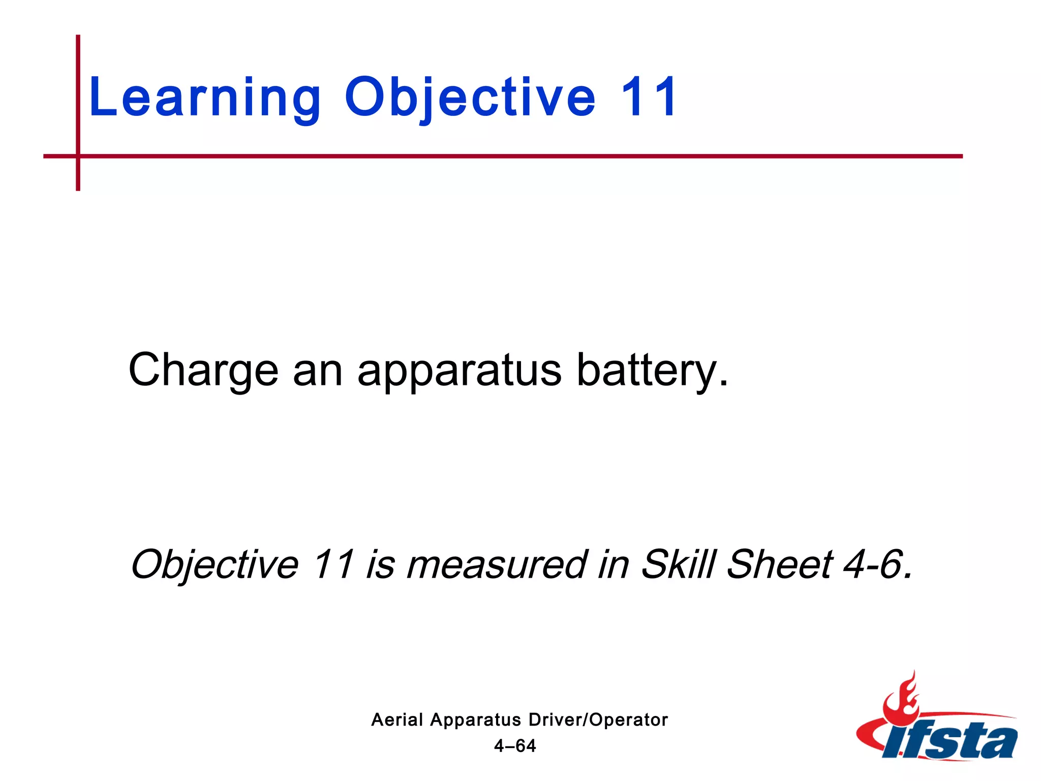 Charge an apparatus battery.
Objective 11 is measured in Skill Sheet 4-6.
Learning Objective 11
4–64
Aerial Apparatus Driver/Operator
 