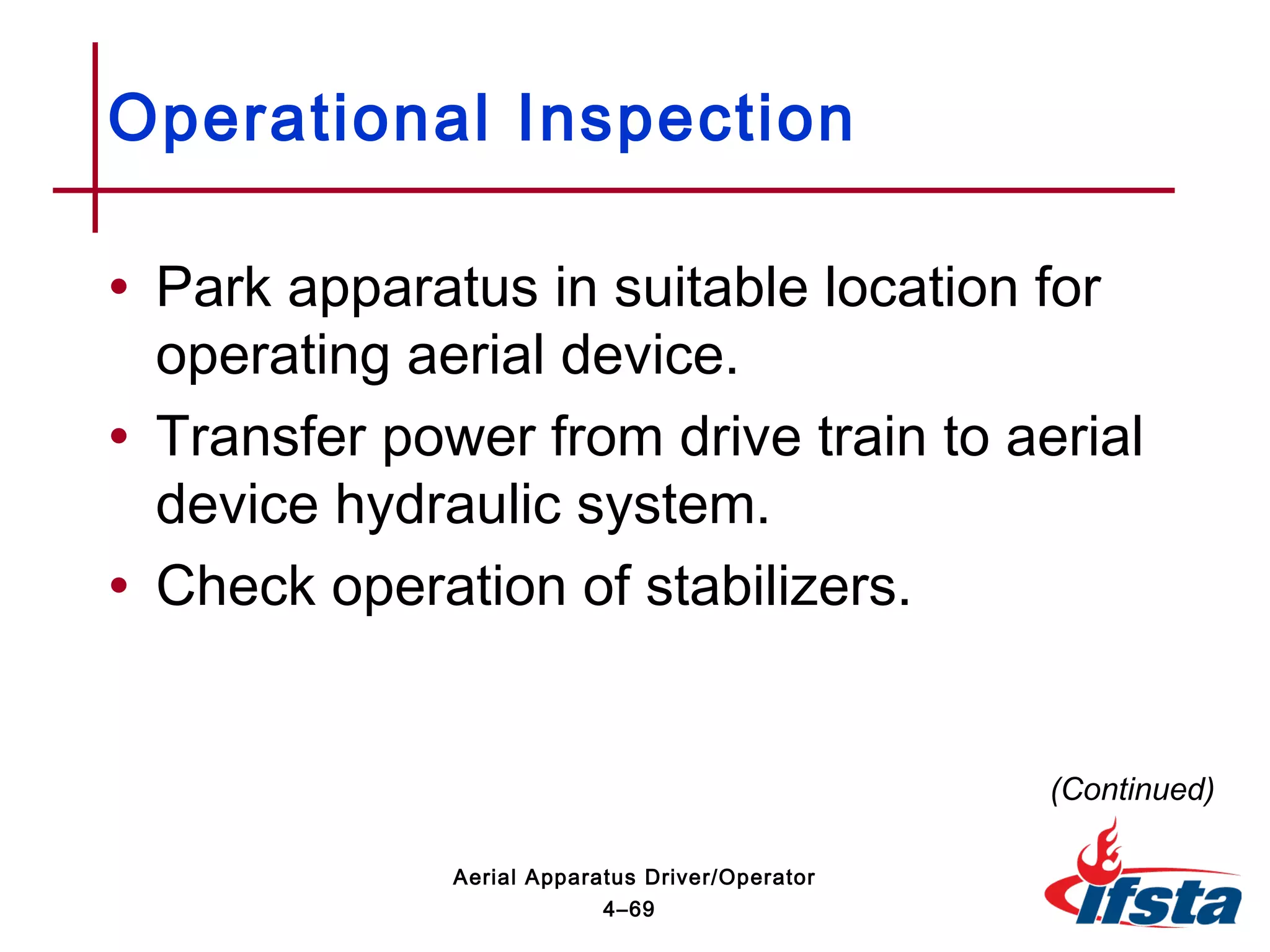 • Park apparatus in suitable location for
operating aerial device.
• Transfer power from drive train to aerial
device hydraulic system.
• Check operation of stabilizers.
Operational Inspection
(Continued)
4–69
Aerial Apparatus Driver/Operator
 