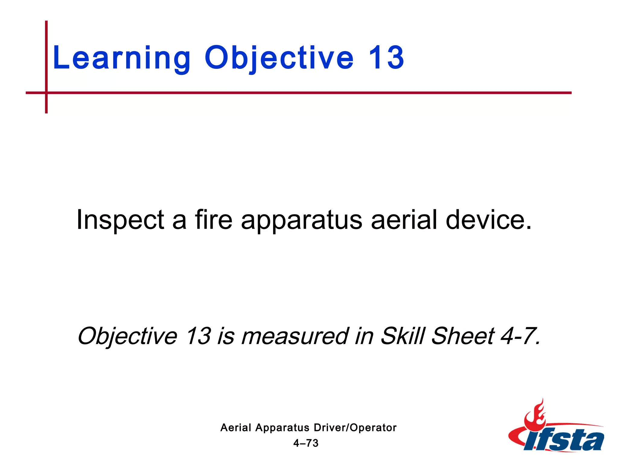 Inspect a fire apparatus aerial device.
Objective 13 is measured in Skill Sheet 4-7.
Learning Objective 13
4–73
Aerial Apparatus Driver/Operator
 