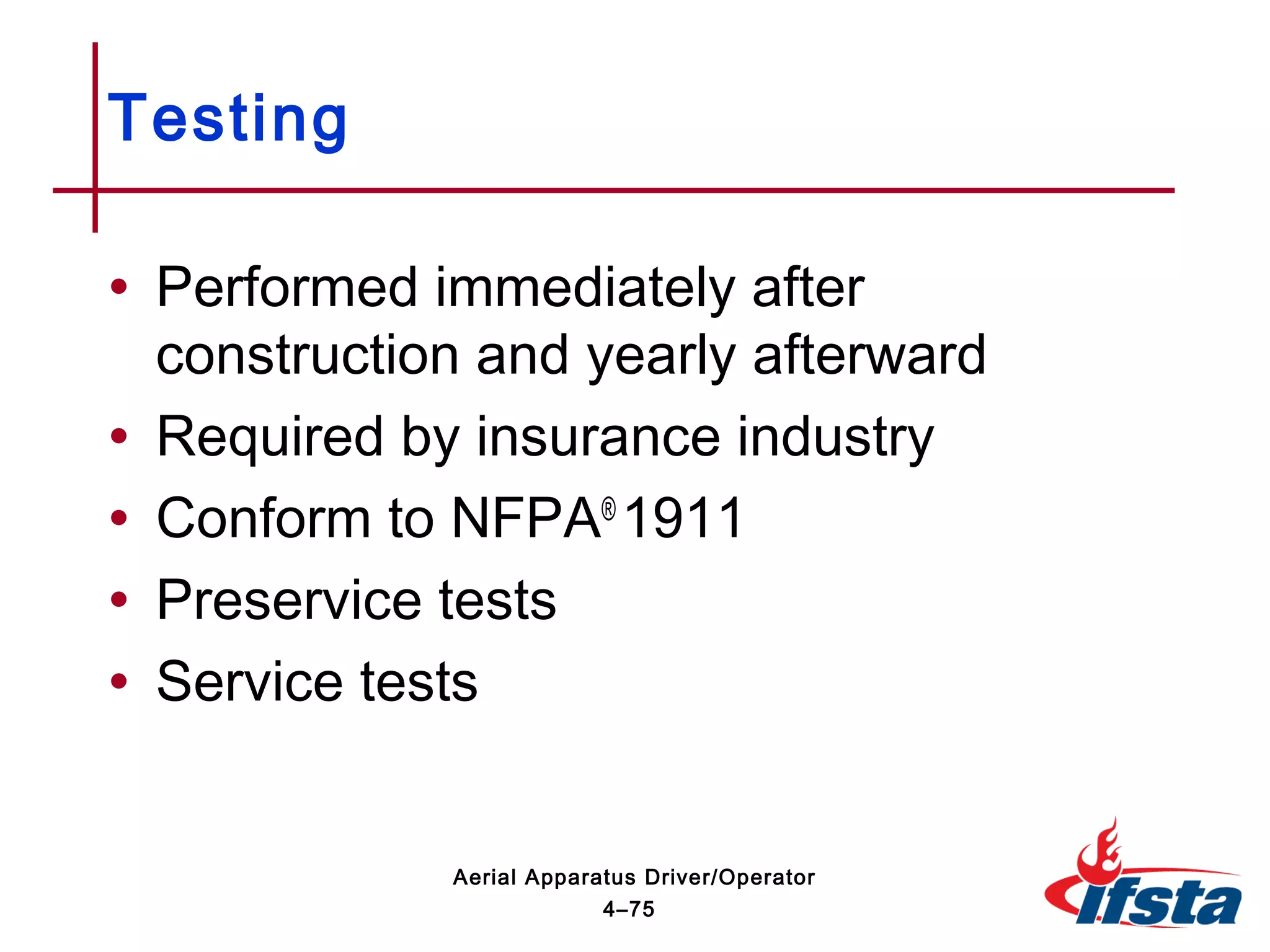 • Performed immediately after
construction and yearly afterward
• Required by insurance industry
• Conform to NFPA®
1911
• Preservice tests
• Service tests
Testing
4–75
Aerial Apparatus Driver/Operator
 