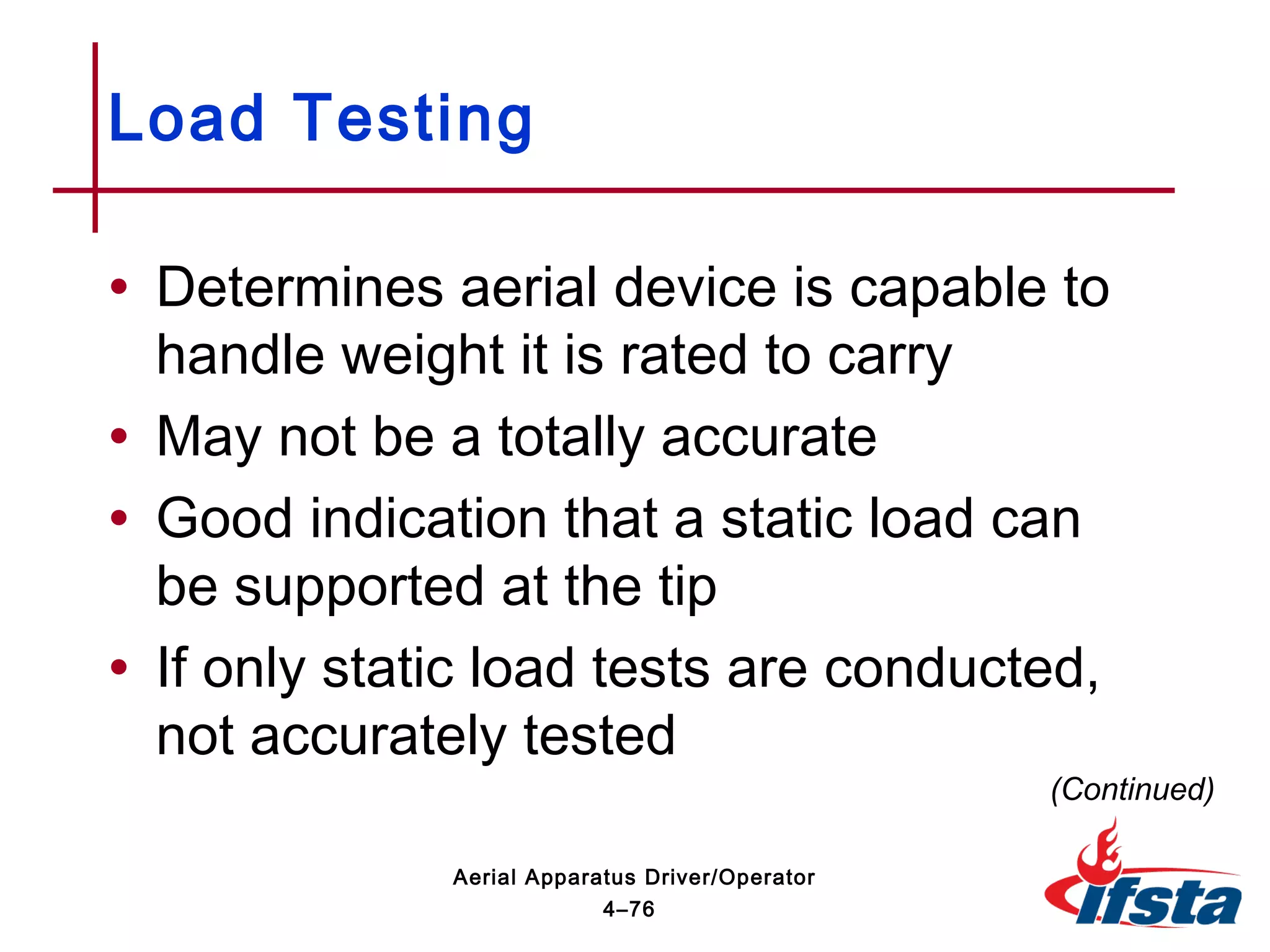 • Determines aerial device is capable to
handle weight it is rated to carry
• May not be a totally accurate
• Good indication that a static load can
be supported at the tip
• If only static load tests are conducted,
not accurately tested
Load Testing
(Continued)
4–76
Aerial Apparatus Driver/Operator
 