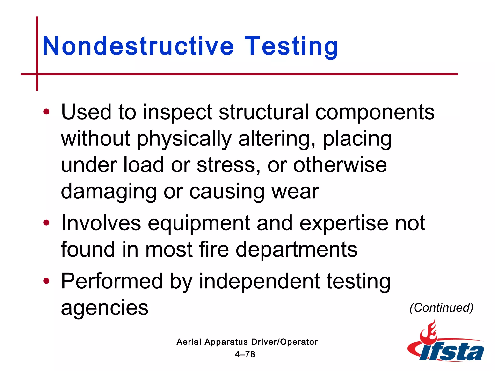 • Used to inspect structural components
without physically altering, placing
under load or stress, or otherwise
damaging or causing wear
• Involves equipment and expertise not
found in most fire departments
• Performed by independent testing
agencies
Nondestructive Testing
(Continued)
4–78
Aerial Apparatus Driver/Operator
 