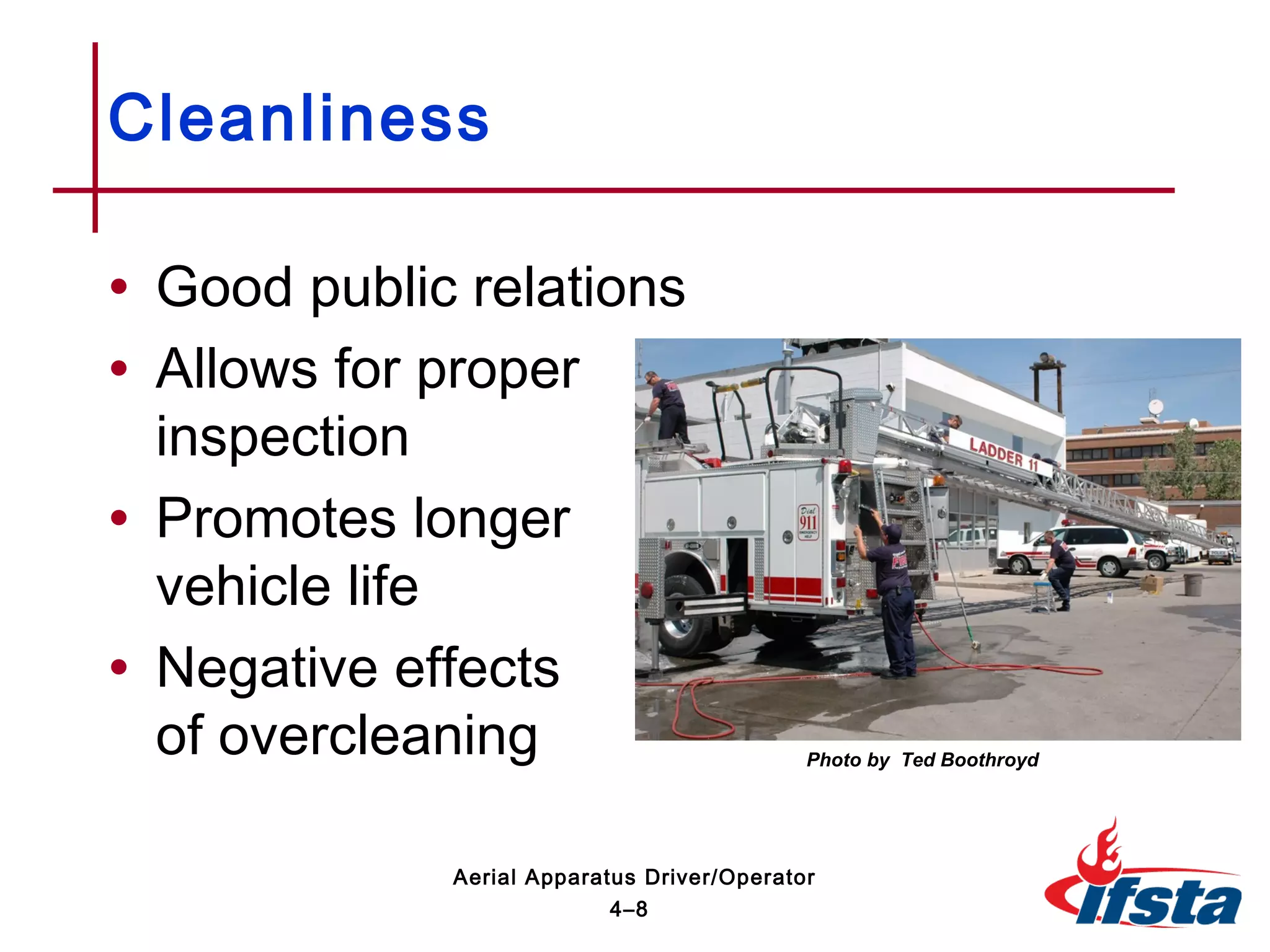 • Good public relations
• Allows for proper
inspection
• Promotes longer
vehicle life
• Negative effects
of overcleaning
Cleanliness
4–8
Aerial Apparatus Driver/Operator
Photo by Ted Boothroyd
 