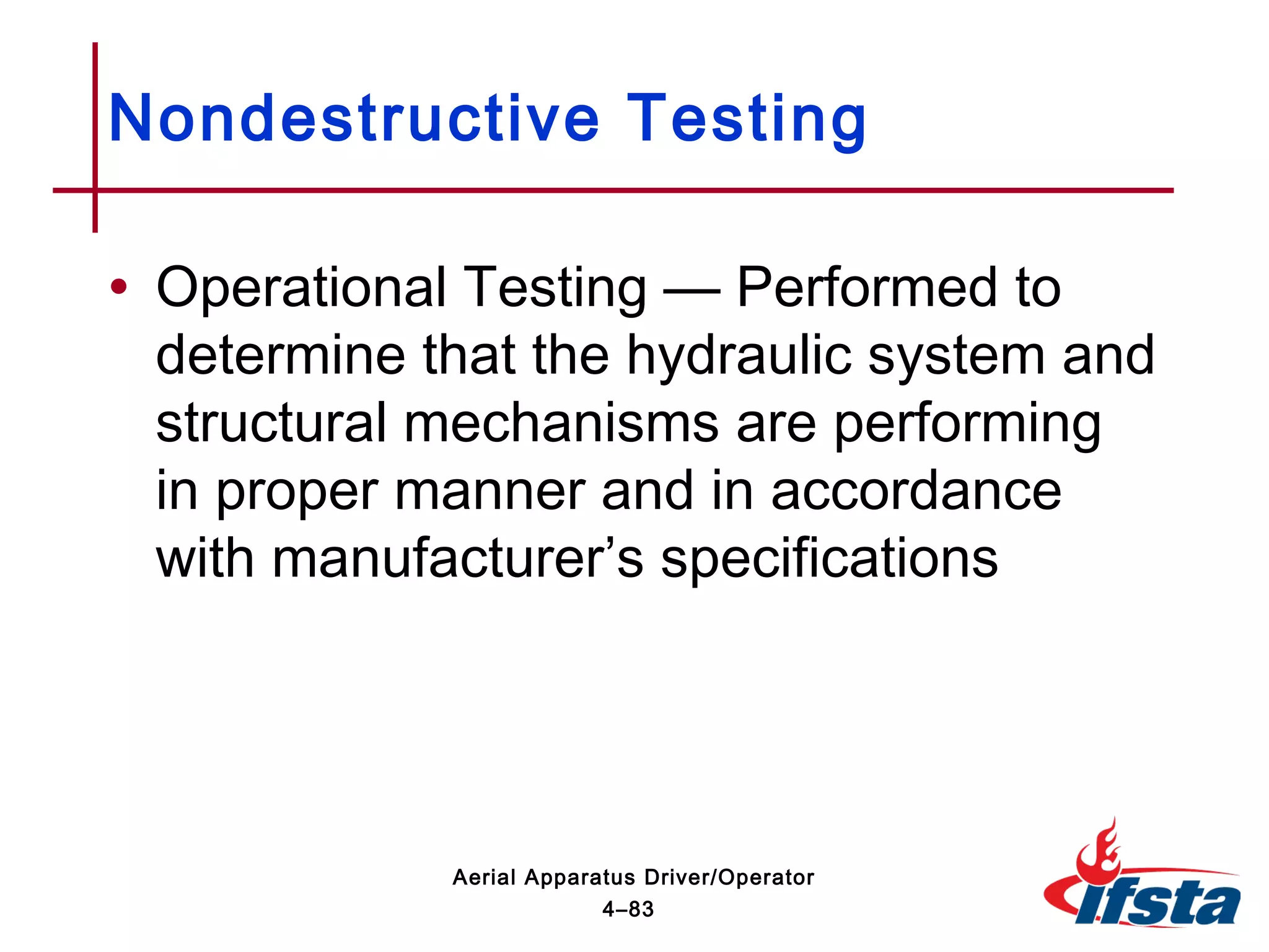 • Operational Testing — Performed to
determine that the hydraulic system and
structural mechanisms are performing
in proper manner and in accordance
with manufacturer’s specifications
Nondestructive Testing
4–83
Aerial Apparatus Driver/Operator
 