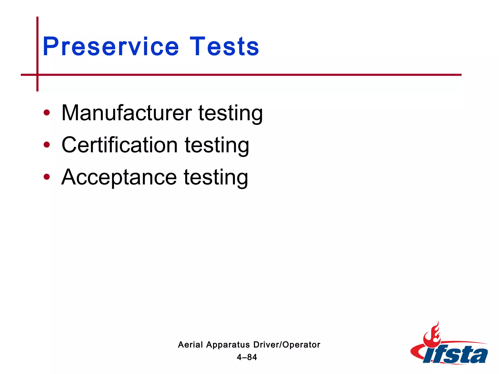 • Manufacturer testing
• Certification testing
• Acceptance testing
Preservice Tests
4–84
Aerial Apparatus Driver/Operator
 