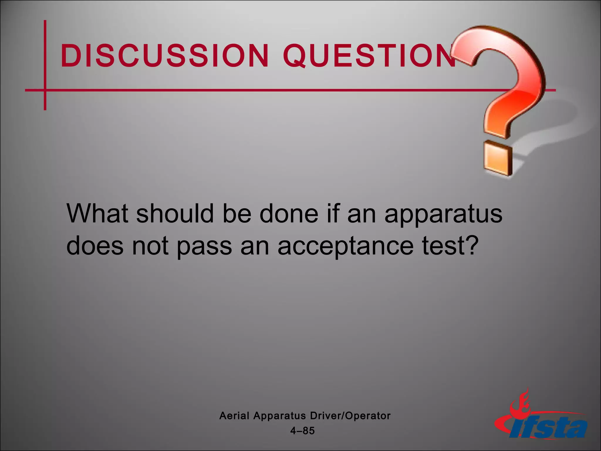 DISCUSSION QUESTION
What should be done if an apparatus
does not pass an acceptance test?
4–85
Aerial Apparatus Driver/Operator
 