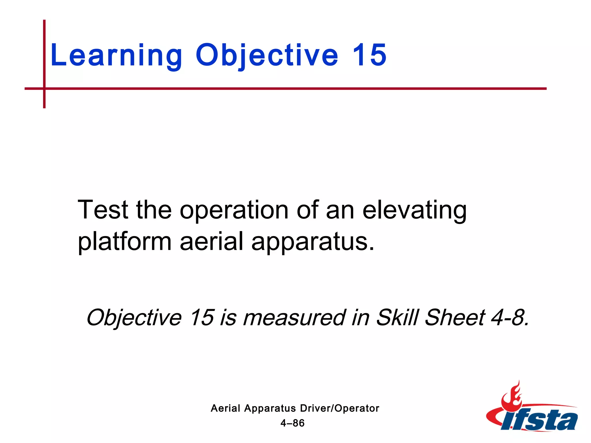 Test the operation of an elevating
platform aerial apparatus.
Objective 15 is measured in Skill Sheet 4-8.
Learning Objective 15
4–86
Aerial Apparatus Driver/Operator
 