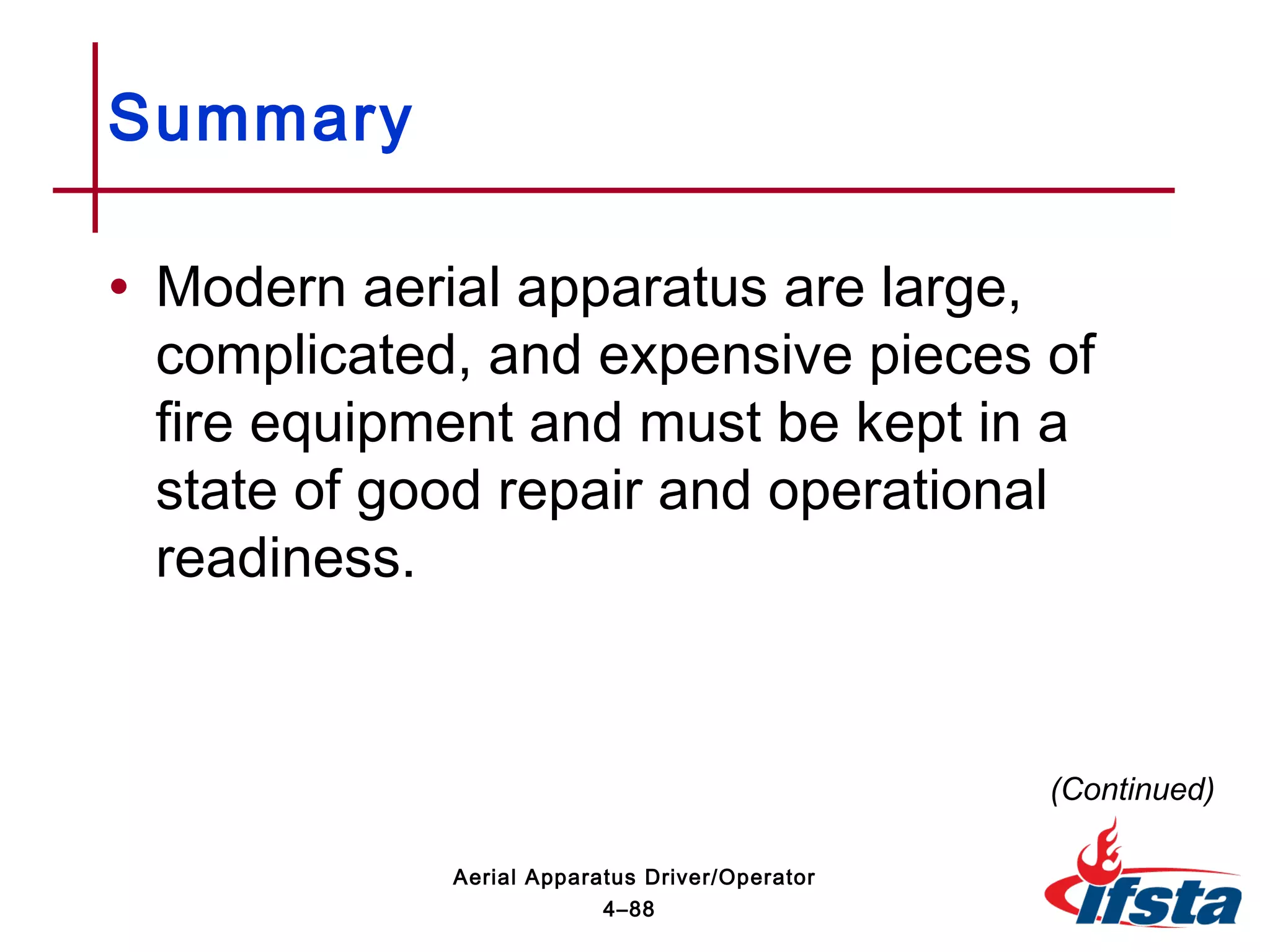 Summary
• Modern aerial apparatus are large,
complicated, and expensive pieces of
fire equipment and must be kept in a
state of good repair and operational
readiness.
(Continued)
4–88
Aerial Apparatus Driver/Operator
 