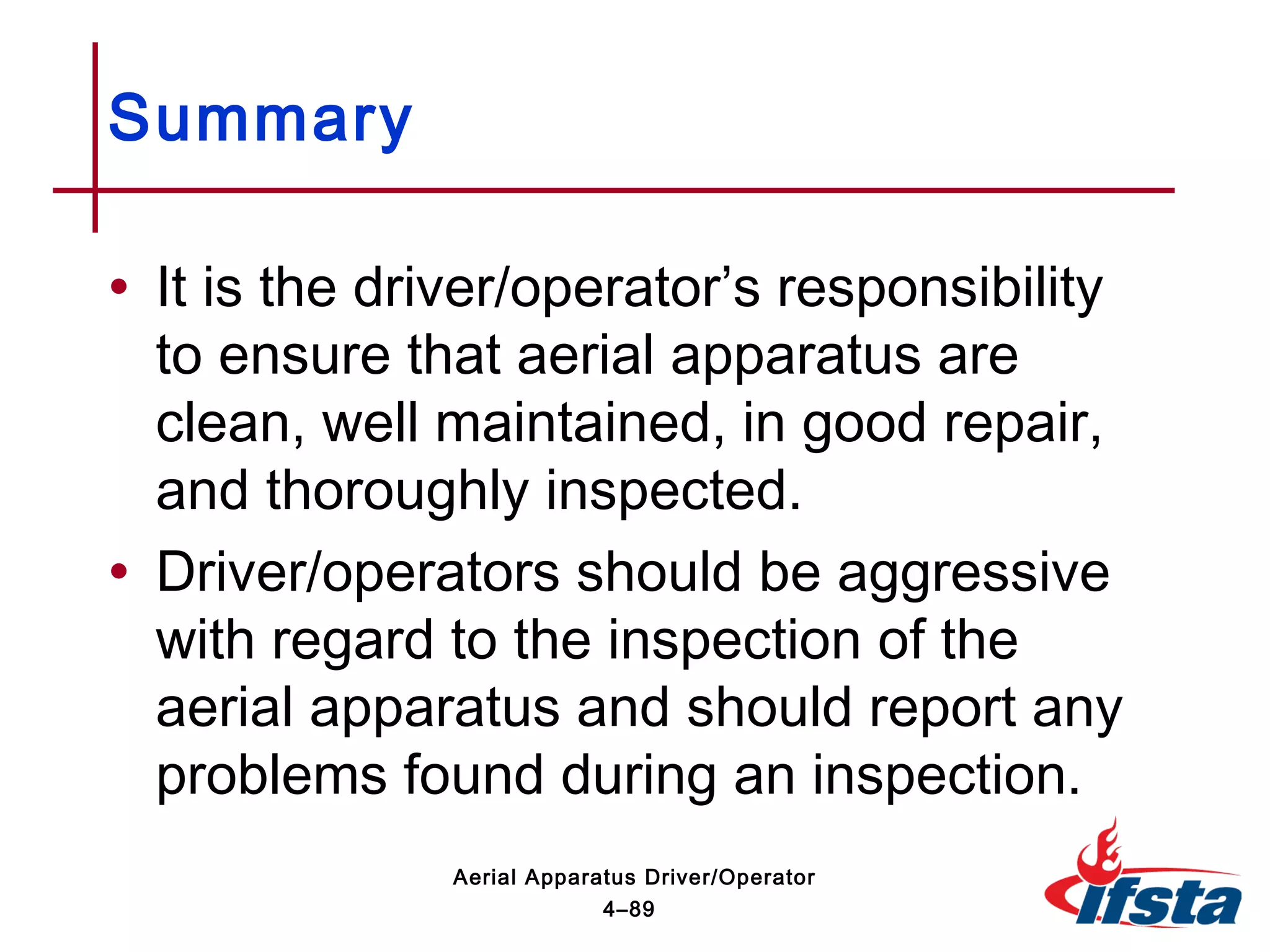 • It is the driver/operator’s responsibility
to ensure that aerial apparatus are
clean, well maintained, in good repair,
and thoroughly inspected.
• Driver/operators should be aggressive
with regard to the inspection of the
aerial apparatus and should report any
problems found during an inspection.
Summary
4–89
Aerial Apparatus Driver/Operator
 