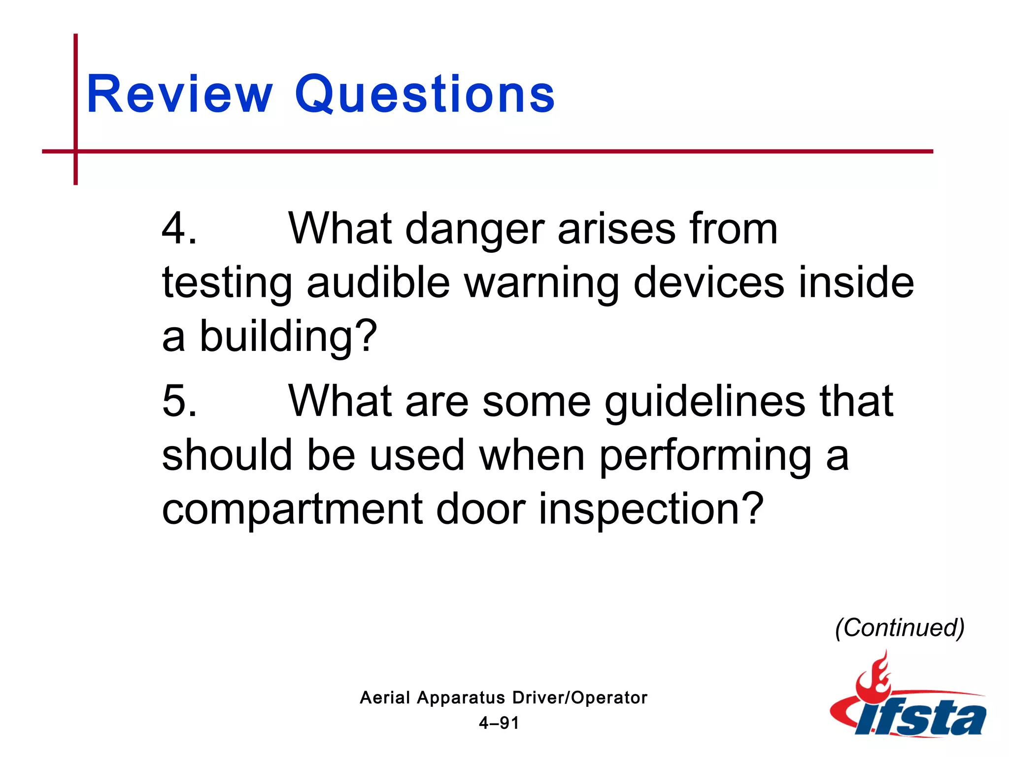 Review Questions
4. What danger arises from
testing audible warning devices inside
a building?
5. What are some guidelines that
should be used when performing a
compartment door inspection?
(Continued)
4–91
Aerial Apparatus Driver/Operator
 