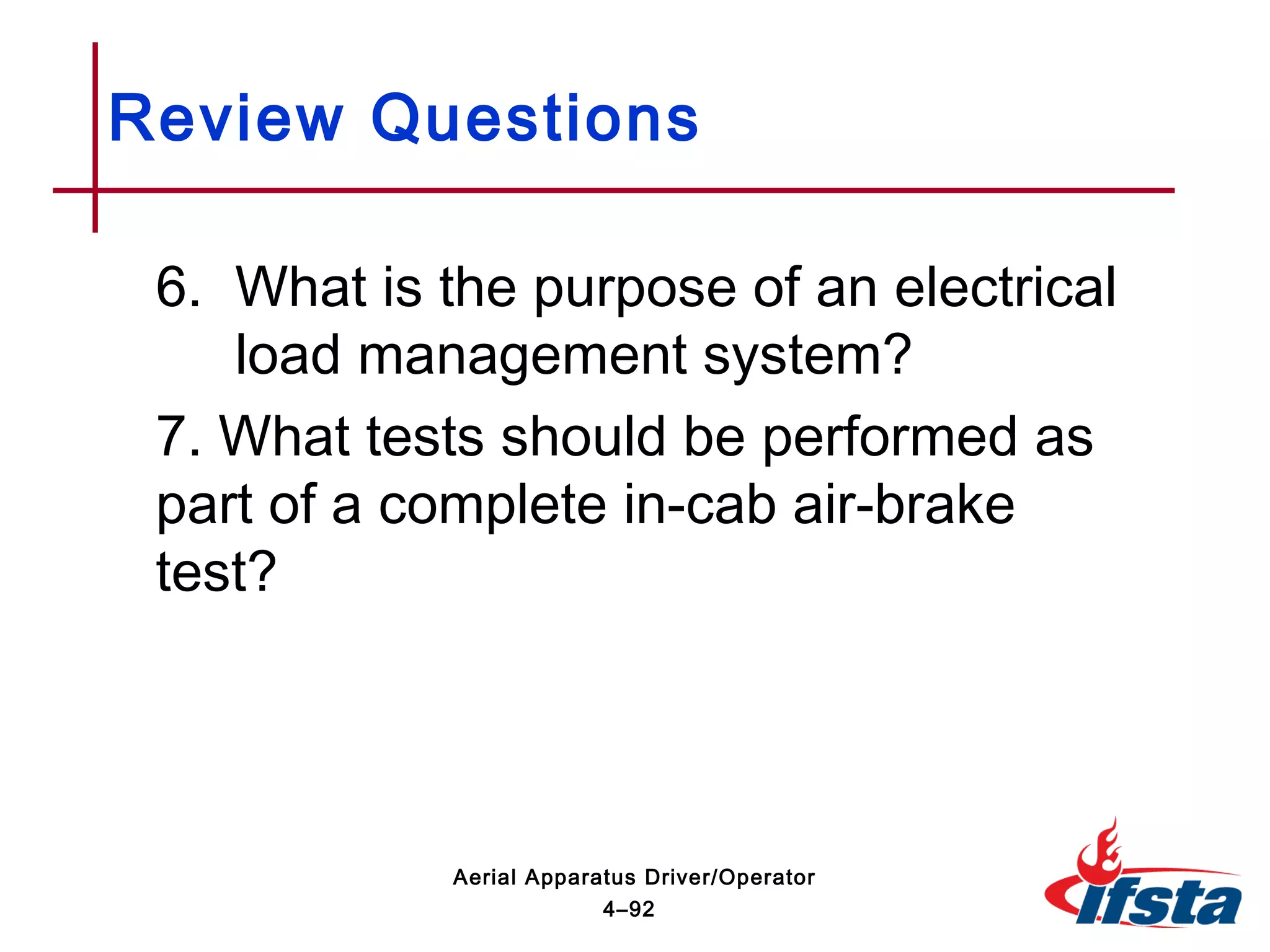 6. What is the purpose of an electrical
load management system?
7. What tests should be performed as
part of a complete in-cab air-brake
test?
Review Questions
4–92
Aerial Apparatus Driver/Operator
 
