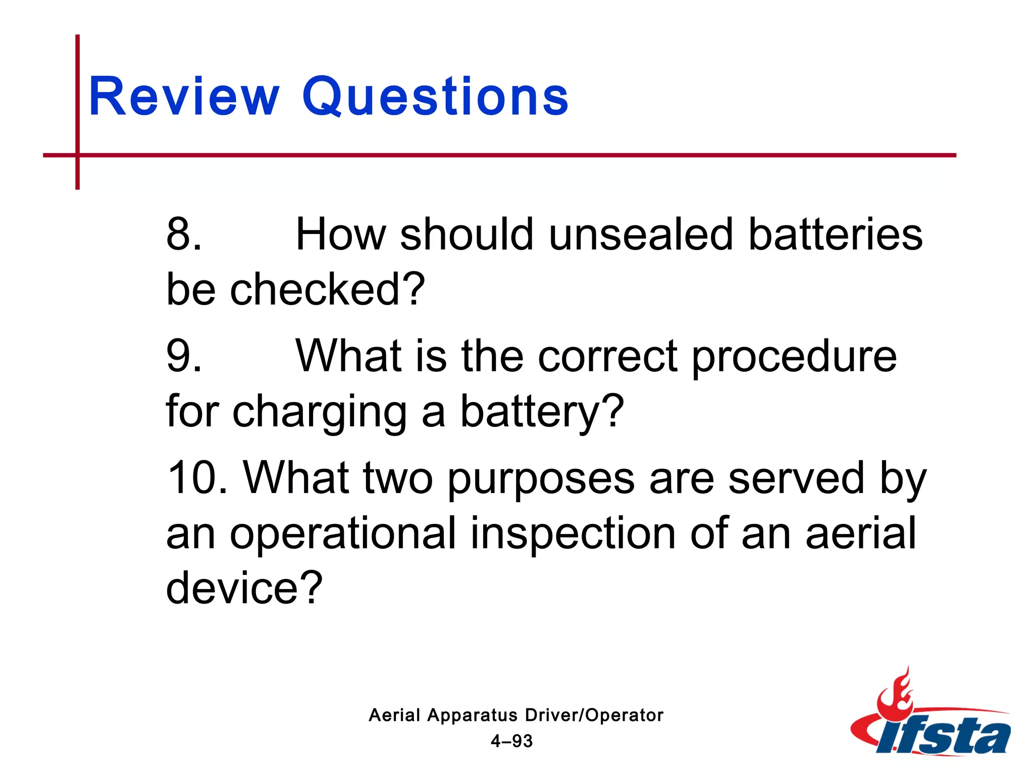 8. How should unsealed batteries
be checked?
9. What is the correct procedure
for charging a battery?
10. What two purposes are served by
an operational inspection of an aerial
device?
Review Questions
4–93
Aerial Apparatus Driver/Operator
 