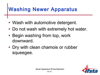 • Wash with automotive detergent.
• Do not wash with extremely hot water.
• Begin washing from top, work
downward.
• Dry with clean chamois or rubber
squeegee.
Washing Newer Apparatus
4–11
Aerial Apparatus Driver/Operator
 
