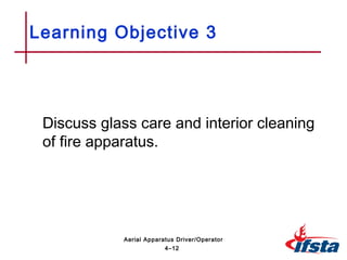 Discuss glass care and interior cleaning
of fire apparatus.
Learning Objective 3
4–12
Aerial Apparatus Driver/Operator
 