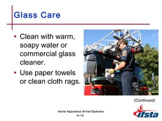 • Clean with warm,
soapy water or
commercial glass
cleaner.
• Use paper towels
or clean cloth rags.
Glass Care
(Continued)
4–13
Aerial Apparatus Driver/Operator
 