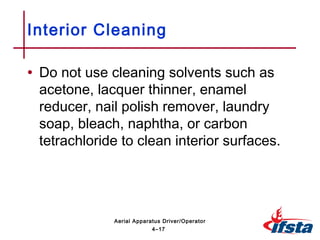• Do not use cleaning solvents such as
acetone, lacquer thinner, enamel
reducer, nail polish remover, laundry
soap, bleach, naphtha, or carbon
tetrachloride to clean interior surfaces.
Interior Cleaning
4–17
Aerial Apparatus Driver/Operator
 