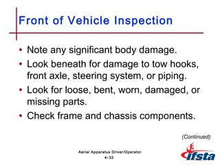 • Note any significant body damage.
• Look beneath for damage to tow hooks,
front axle, steering system, or piping.
• Look for loose, bent, worn, damaged, or
missing parts.
• Check frame and chassis components.
Front of Vehicle Inspection
(Continued)
4–33
Aerial Apparatus Driver/Operator
 