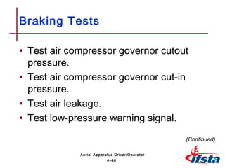 • Test air compressor governor cutout
pressure.
• Test air compressor governor cut-in
pressure.
• Test air leakage.
• Test low-pressure warning signal.
Braking Tests
(Continued)
4–46
Aerial Apparatus Driver/Operator
 