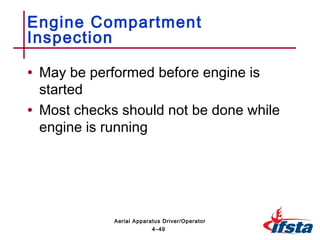 • May be performed before engine is
started
• Most checks should not be done while
engine is running
Engine Compartment
Inspection
4–49
Aerial Apparatus Driver/Operator
 