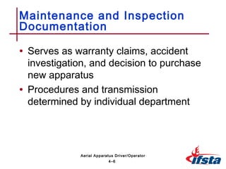 • Serves as warranty claims, accident
investigation, and decision to purchase
new apparatus
• Procedures and transmission
determined by individual department
Maintenance and Inspection
Documentation
4–6
Aerial Apparatus Driver/Operator
 