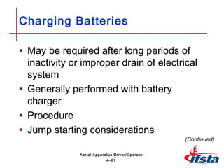 • May be required after long periods of
inactivity or improper drain of electrical
system
• Generally performed with battery
charger
• Procedure
• Jump starting considerations
Charging Batteries
(Continued)
4–61
Aerial Apparatus Driver/Operator
 