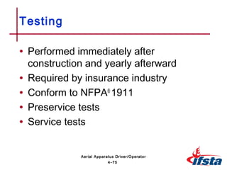 • Performed immediately after
construction and yearly afterward
• Required by insurance industry
• Conform to NFPA®
1911
• Preservice tests
• Service tests
Testing
4–75
Aerial Apparatus Driver/Operator
 
