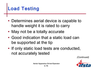 • Determines aerial device is capable to
handle weight it is rated to carry
• May not be a totally accurate
• Good indication that a static load can
be supported at the tip
• If only static load tests are conducted,
not accurately tested
Load Testing
(Continued)
4–76
Aerial Apparatus Driver/Operator
 