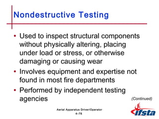 • Used to inspect structural components
without physically altering, placing
under load or stress, or otherwise
damaging or causing wear
• Involves equipment and expertise not
found in most fire departments
• Performed by independent testing
agencies
Nondestructive Testing
(Continued)
4–78
Aerial Apparatus Driver/Operator
 