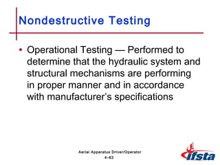 • Operational Testing — Performed to
determine that the hydraulic system and
structural mechanisms are performing
in proper manner and in accordance
with manufacturer’s specifications
Nondestructive Testing
4–83
Aerial Apparatus Driver/Operator
 