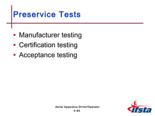 • Manufacturer testing
• Certification testing
• Acceptance testing
Preservice Tests
4–84
Aerial Apparatus Driver/Operator
 