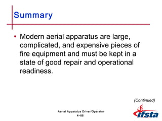 Summary
• Modern aerial apparatus are large,
complicated, and expensive pieces of
fire equipment and must be kept in a
state of good repair and operational
readiness.
(Continued)
4–88
Aerial Apparatus Driver/Operator
 