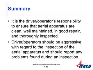• It is the driver/operator’s responsibility
to ensure that aerial apparatus are
clean, well maintained, in good repair,
and thoroughly inspected.
• Driver/operators should be aggressive
with regard to the inspection of the
aerial apparatus and should report any
problems found during an inspection.
Summary
4–89
Aerial Apparatus Driver/Operator
 