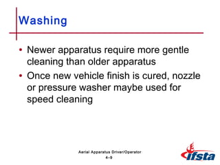 • Newer apparatus require more gentle
cleaning than older apparatus
• Once new vehicle finish is cured, nozzle
or pressure washer maybe used for
speed cleaning
Washing
4–9
Aerial Apparatus Driver/Operator
 
