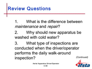 Review Questions
1. What is the difference between
maintenance and repair?
2. Why should new apparatus be
washed with cold water?
3. What type of inspections are
conducted when the driver/operator
performs the daily walk-around
inspection? (Continued)
4–90
Aerial Apparatus Driver/Operator
 