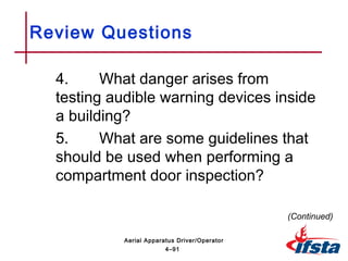 Review Questions
4. What danger arises from
testing audible warning devices inside
a building?
5. What are some guidelines that
should be used when performing a
compartment door inspection?
(Continued)
4–91
Aerial Apparatus Driver/Operator
 