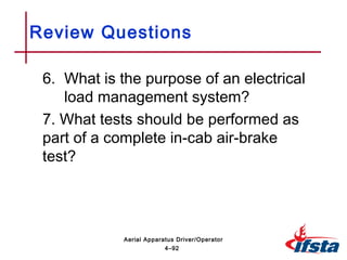 6. What is the purpose of an electrical
load management system?
7. What tests should be performed as
part of a complete in-cab air-brake
test?
Review Questions
4–92
Aerial Apparatus Driver/Operator
 