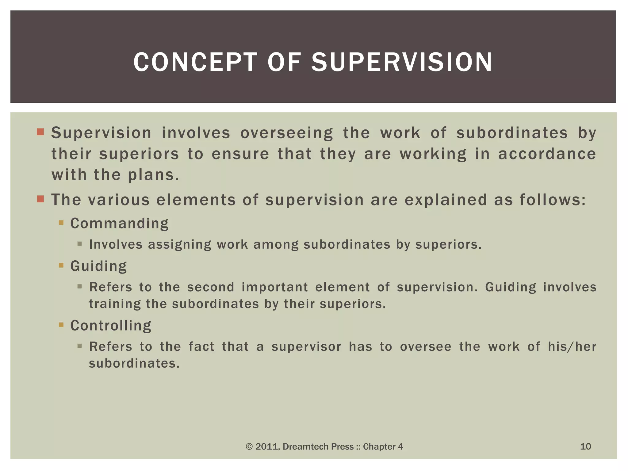  Supervision involves overseeing the work of subordinates by
their superiors to ensure that they are working in accordance
with the plans.
 The various elements of supervision are explained as follows:
 Commanding
 Involves assigning work among subordinates by superiors.
 Guiding
 Refers to the second important element of supervision. Guiding involves
training the subordinates by their superiors.
 Controlling
 Refers to the fact that a supervisor has to oversee the work of his/her
subordinates.
CONCEPT OF SUPERVISION
© 2011, Dreamtech Press :: Chapter 4 10
 