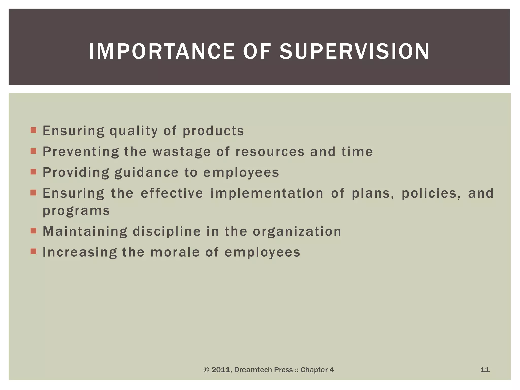  Ensuring quality of products
 Preventing the wastage of resources and time
 Providing guidance to employees
 Ensuring the effective implementation of plans, policies, and
programs
 Maintaining discipline in the organization
 Increasing the morale of employees
IMPORTANCE OF SUPERVISION
© 2011, Dreamtech Press :: Chapter 4 11
 