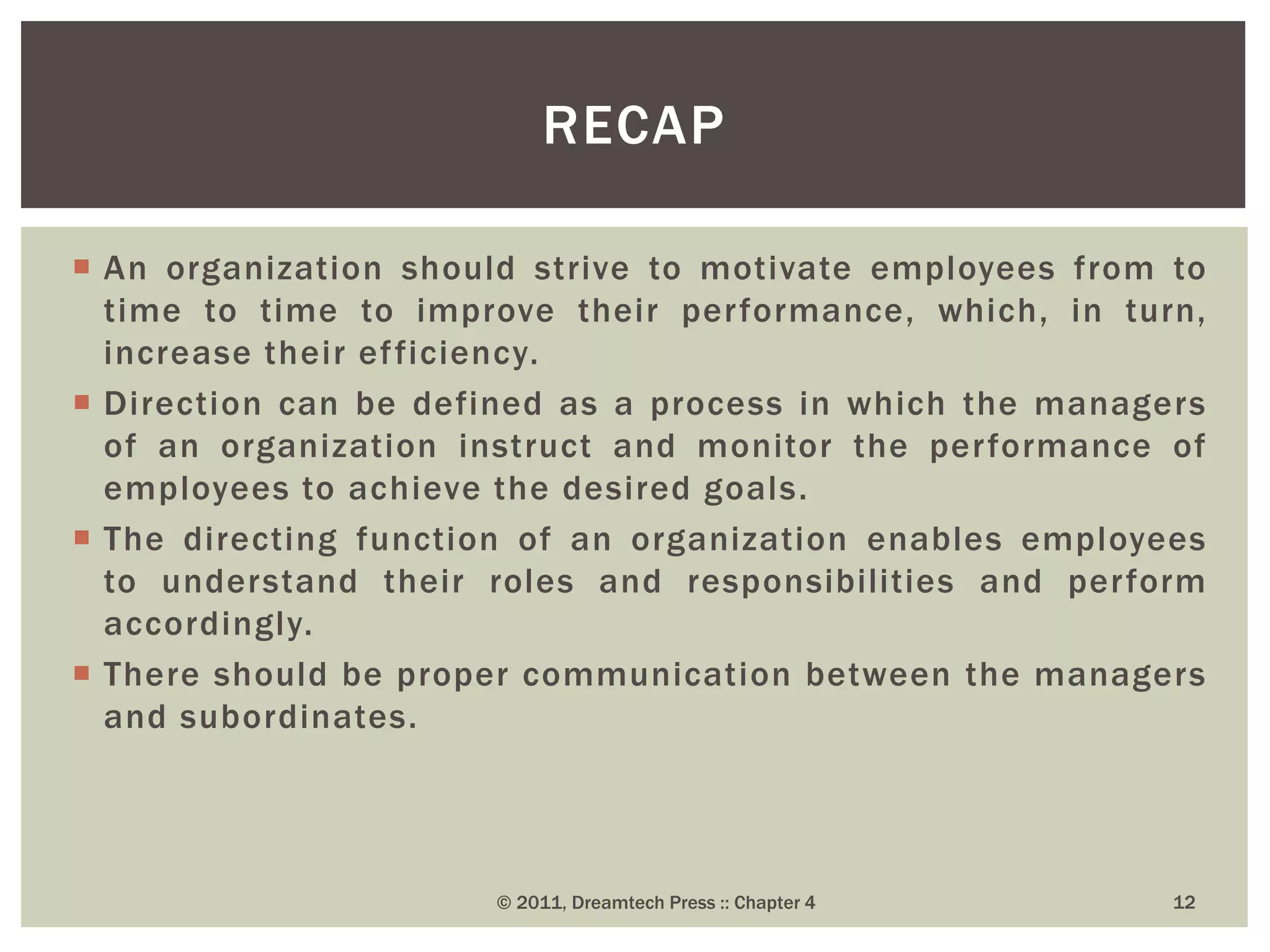  An organization should strive to motivate employees from to
time to time to improve their performance, which, in turn,
increase their efficiency.
 Direction can be defined as a process in which the managers
of an organization instruct and monitor the performance of
employees to achieve the desired goals.
 The directing function of an organization enables employees
to understand their roles and responsibilities and perform
accordingly.
 There should be proper communication between the managers
and subordinates.
RECAP
© 2011, Dreamtech Press :: Chapter 4 12
 