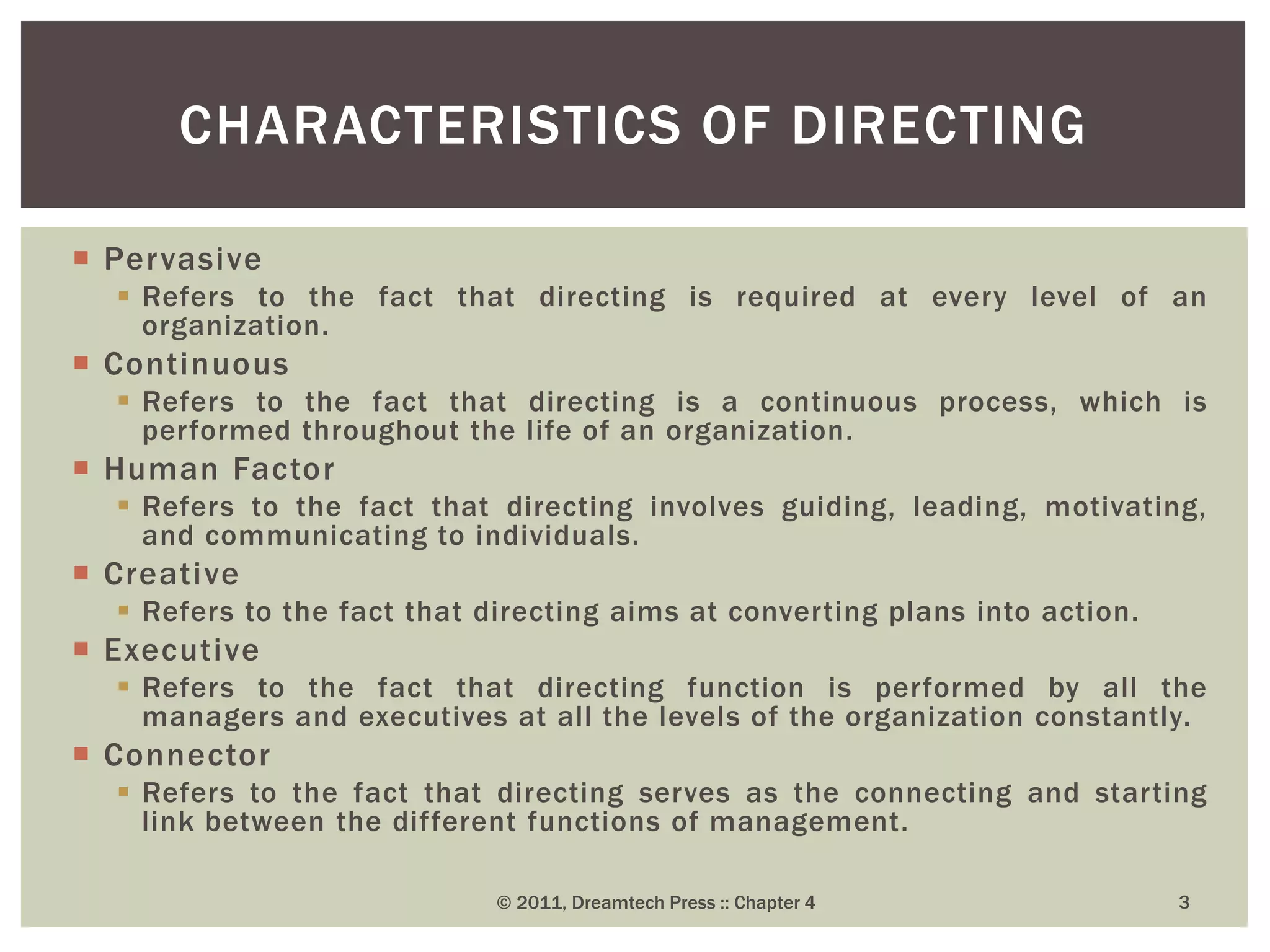  Pervasive
 Refers to the fact that directing is required at every level of an
organization.
 Continuous
 Refers to the fact that directing is a continuous process, which is
performed throughout the life of an organization.
 Human Factor
 Refers to the fact that directing involves guiding, leading, motivating,
and communicating to individuals.
 Creative
 Refers to the fact that directing aims at converting plans into action.
 Executive
 Refers to the fact that directing function is performed by all the
managers and executives at all the levels of the organization constantly.
 Connector
 Refers to the fact that directing serves as the connecting and starting
link between the different functions of management.
CHARACTERISTICS OF DIRECTING
© 2011, Dreamtech Press :: Chapter 4 3
 