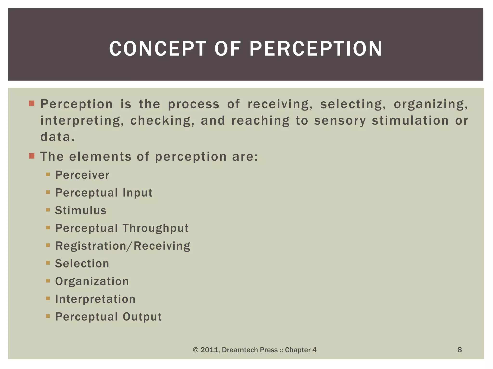  Perception is the process of receiving, selecting, organizing,
interpreting, checking, and reaching to sensory stimulation or
data.
 The elements of perception are:
 Perceiver
 Perceptual Input
 Stimulus
 Perceptual Throughput
 Registration/Receiving
 Selection
 Organization
 Interpretation
 Perceptual Output
CONCEPT OF PERCEPTION
© 2011, Dreamtech Press :: Chapter 4 8
 