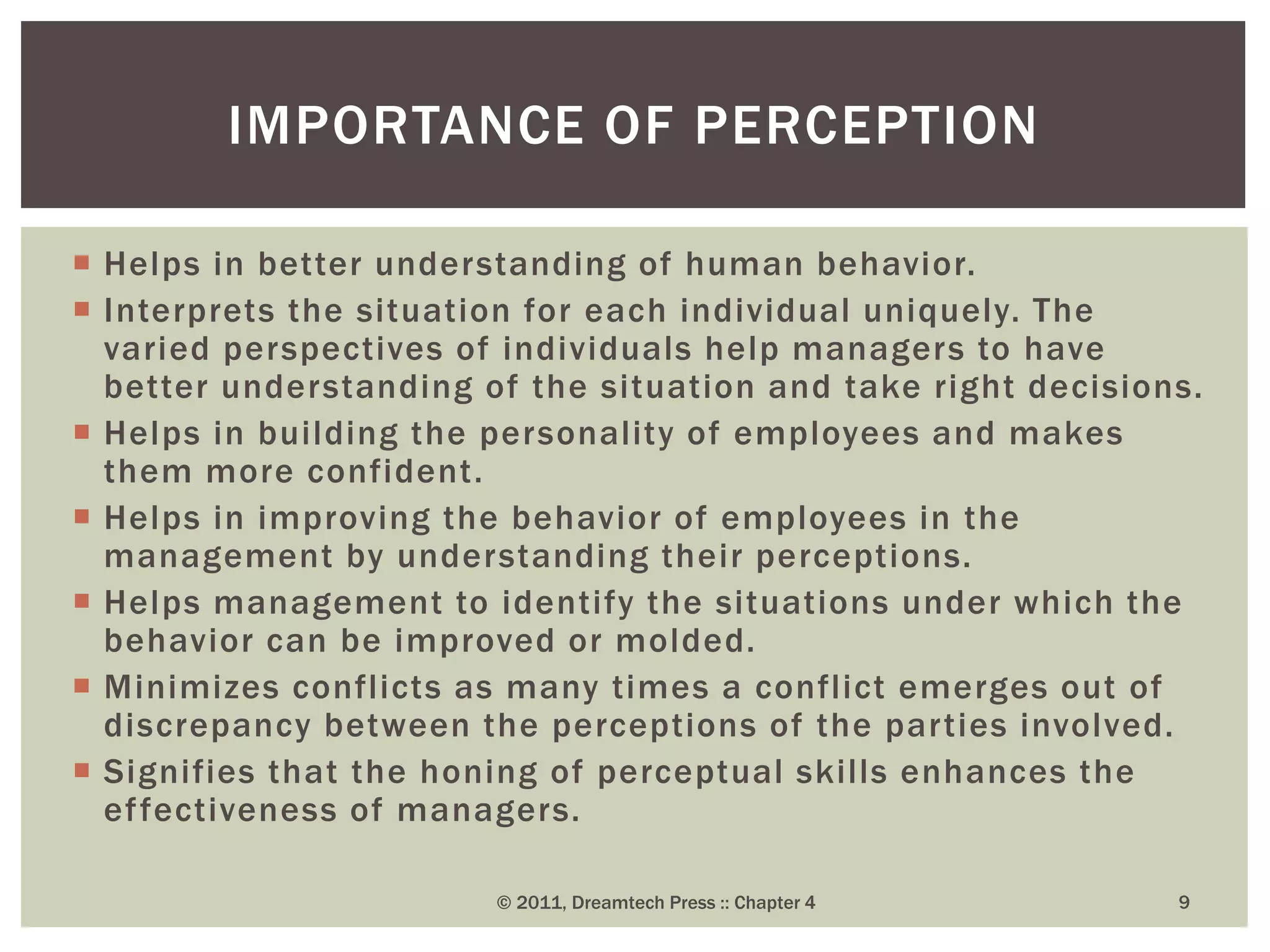  Helps in better understanding of human behavior.
 Interprets the situation for each individual uniquely. The
varied perspectives of individuals help managers to have
better understanding of the situation and take right decisions.
 Helps in building the personality of employees and makes
them more confident.
 Helps in improving the behavior of employees in the
management by understanding their perceptions.
 Helps management to identify the situations under which the
behavior can be improved or molded.
 Minimizes conflicts as many times a conflict emerges out of
discrepancy between the perceptions of the parties involved.
 Signifies that the honing of perceptual skills enhances the
effectiveness of managers.
© 2011, Dreamtech Press :: Chapter 4 9
IMPORTANCE OF PERCEPTION
 