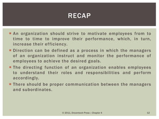  An organization should strive to motivate employees from to
time to time to improve their performance, which, in turn,
increase their efficiency.
 Direction can be defined as a process in which the managers
of an organization instruct and monitor the performance of
employees to achieve the desired goals.
 The directing function of an organization enables employees
to understand their roles and responsibilities and perform
accordingly.
 There should be proper communication between the managers
and subordinates.
RECAP
© 2011, Dreamtech Press :: Chapter 4 12
 