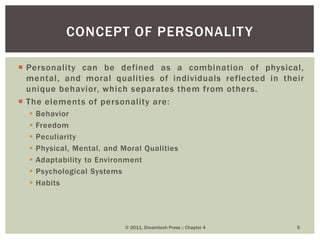  Personality can be defined as a combination of physical,
mental, and moral qualities of individuals reflected in their
unique behavior, which separates them from others.
 The elements of personality are:
 Behavior
 Freedom
 Peculiarity
 Physical, Mental, and Moral Qualities
 Adaptability to Environment
 Psychological Systems
 Habits
CONCEPT OF PERSONALITY
© 2011, Dreamtech Press :: Chapter 4 5
 