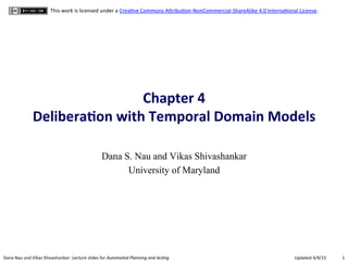 1	
  Dana	
  Nau	
  and	
  Vikas	
  Shivashankar:	
  Lecture	
  slides	
  for	
  Automated	
  Planning	
  and	
  Ac0ng	
   Updated	
  4/9/15	
  
This	
  work	
  is	
  licensed	
  under	
  a	
  CreaBve	
  Commons	
  AEribuBon-­‐NonCommercial-­‐ShareAlike	
  4.0	
  InternaBonal	
  License.	
  
Chapter	
  4	
  	
  
Delibera.on	
  with	
  Temporal	
  Domain	
  Models	
  
Dana S. Nau and Vikas Shivashankar
University of Maryland
 