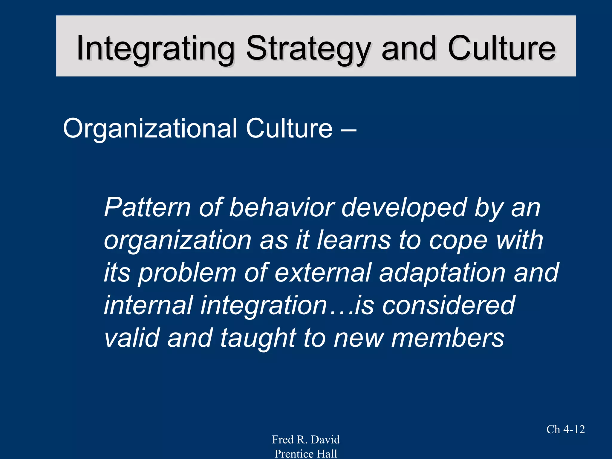 Fred R. David
Prentice Hall
Ch 4-12
Integrating Strategy and CultureIntegrating Strategy and Culture
Organizational Culture –
Pattern of behavior developed by an
organization as it learns to cope with
its problem of external adaptation and
internal integration…is considered
valid and taught to new members
 