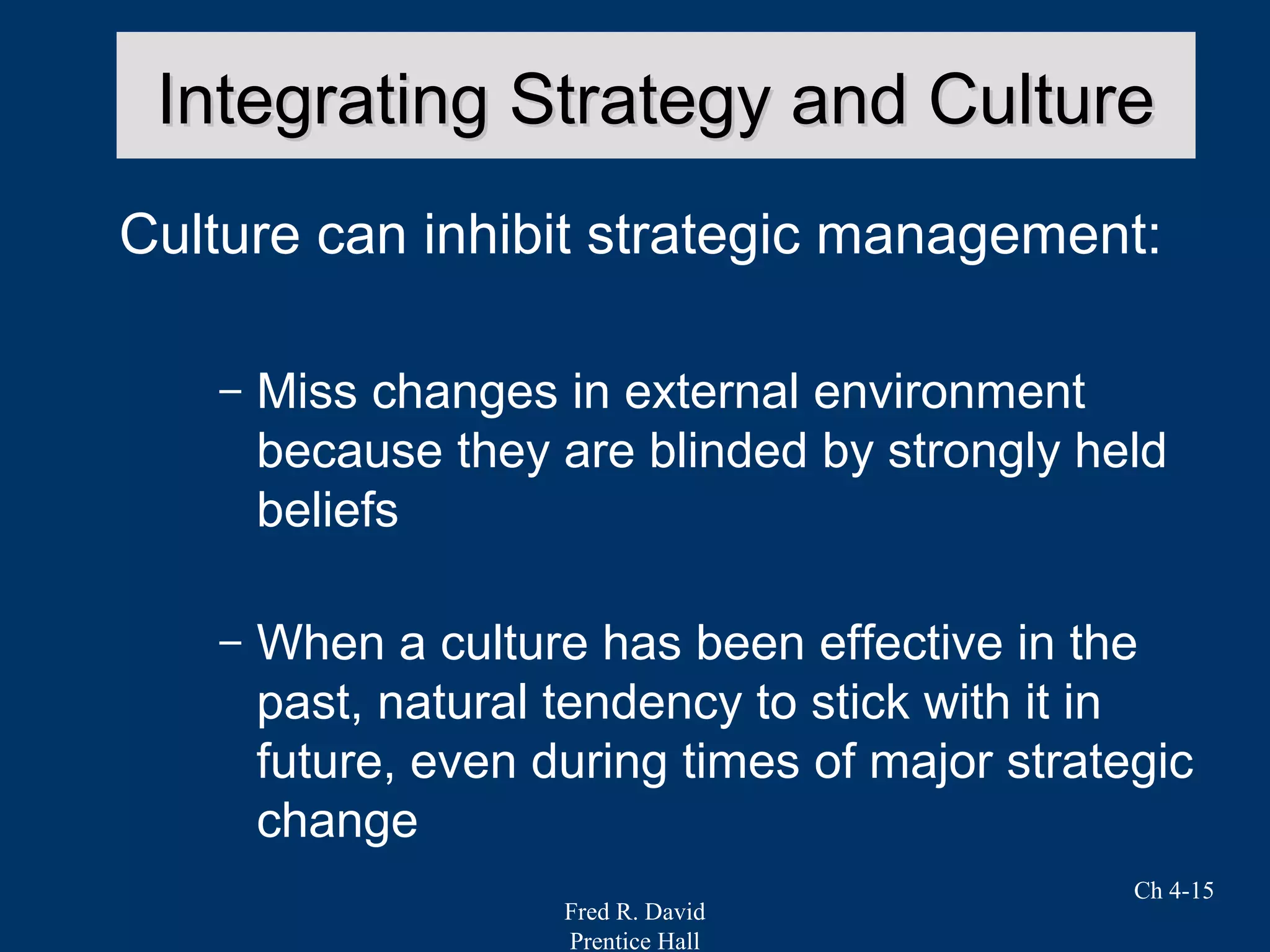 Fred R. David
Prentice Hall
Ch 4-15
Integrating Strategy and CultureIntegrating Strategy and Culture
Culture can inhibit strategic management:
– Miss changes in external environment
because they are blinded by strongly held
beliefs
– When a culture has been effective in the
past, natural tendency to stick with it in
future, even during times of major strategic
change
 